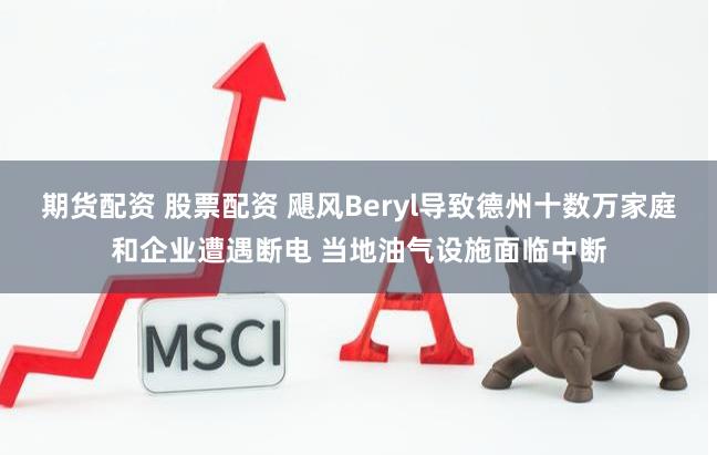 期货配资 股票配资 飓风Beryl导致德州十数万家庭和企业遭遇断电 当地油气设施面临中断