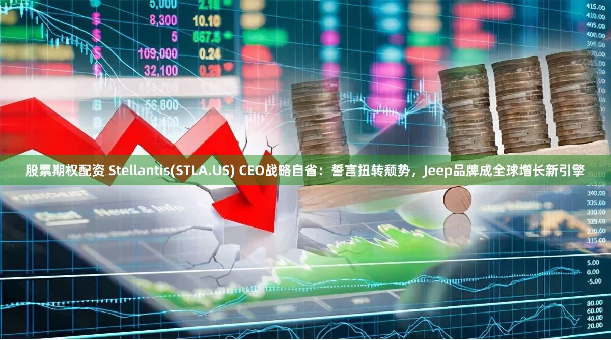 股票期权配资 Stellantis(STLA.US) CEO战略自省：誓言扭转颓势，Jeep品牌成全球增长新引擎