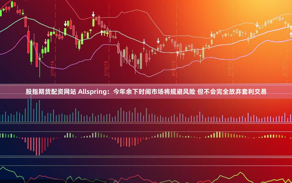 股指期货配资网站 Allspring：今年余下时间市场将规避风险 但不会完全放弃套利交易