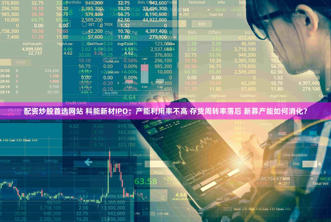 配资炒股首选网站 科能新材IPO：产能利用率不高 存货周转率落后 新募产能如何消化？