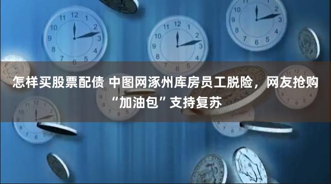 怎样买股票配债 中图网涿州库房员工脱险，网友抢购“加油包”支持复苏