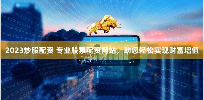 2023炒股配资 专业股票配资网站，助您轻松实现财富增值